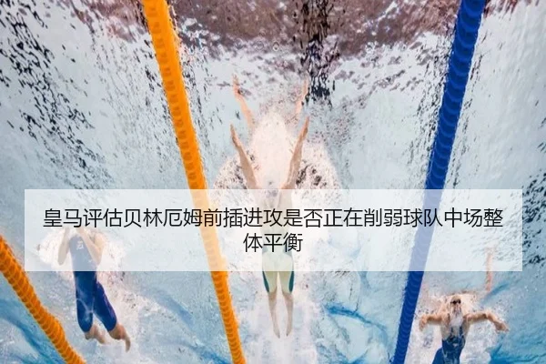 皇马评估贝林厄姆前插进攻是否正在削弱球队中场整体平衡