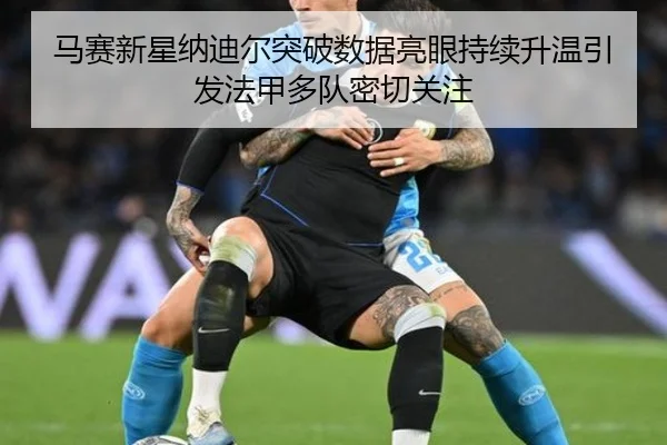 马赛新星纳迪尔突破数据亮眼持续升温引发法甲多队密切关注